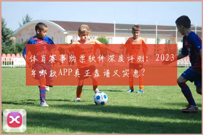 体育赛事购票软件深度评测：2023年哪款APP真正靠谱又实惠？
