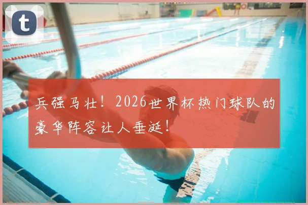 兵强马壮！2026世界杯热门球队的豪华阵容让人垂涎！