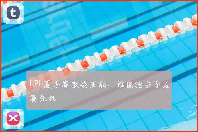 LPL夏季赛激战正酣，谁能抢占季后赛先机
