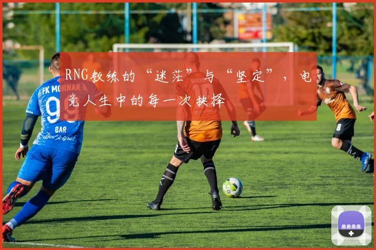 RNG教练的“迷茫”与“坚定”，电竞人生中的每一次抉择