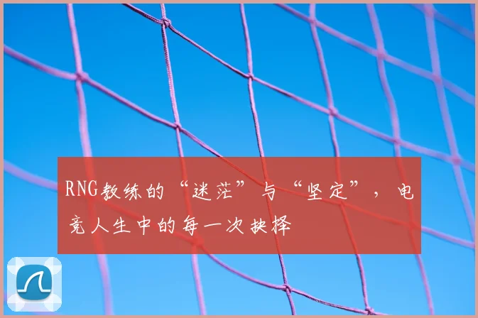 RNG教练的“迷茫”与“坚定”，电竞人生中的每一次抉择
