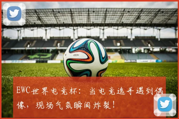 EWC世界电竞杯：当电竞选手遇到偶像，现场气氛瞬间炸裂！